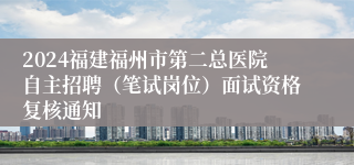 2024福建福州市第二总医院自主招聘（笔试岗位）面试资格复核通知