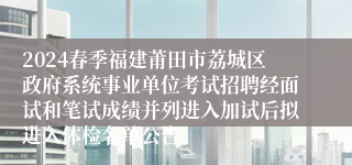 2024春季福建莆田市荔城区政府系统事业单位考试招聘经面试和笔试成绩并列进入加试后拟进入体检名单公告