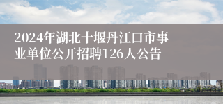 2024年湖北十堰丹江口市事业单位公开招聘126人公告