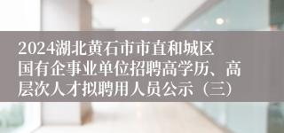 2024湖北黄石市市直和城区国有企事业单位招聘高学历、高层次人才拟聘用人员公示（三）