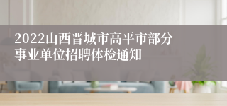 2022山西晋城市高平市部分事业单位招聘体检通知