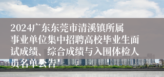 2024广东东莞市清溪镇所属事业单位集中招聘高校毕业生面试成绩、综合成绩与入围体检人员名单公告