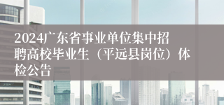 2024广东省事业单位集中招聘高校毕业生（平远县岗位）体检公告