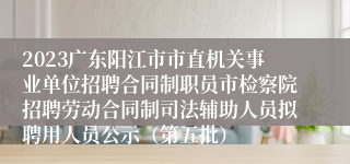 2023广东阳江市市直机关事业单位招聘合同制职员市检察院招聘劳动合同制司法辅助人员拟聘用人员公示（第五批）