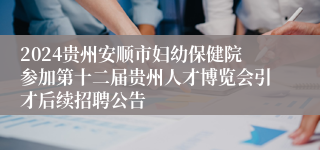 2024贵州安顺市妇幼保健院参加第十二届贵州人才博览会引才后续招聘公告