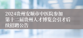 2024贵州安顺市中医院参加第十二届贵州人才博览会引才后续招聘公告