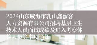 2024山东威海市乳山鑫蜜客人力资源有限公司招聘基层卫生技术人员面试成绩及进入考察体检人员等事项通知