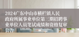 2024广东中山市横栏镇人民政府所属事业单位第三期招聘事业单位人员笔试成绩和资格复审公告