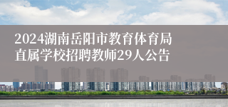 2024湖南岳阳市教育体育局直属学校招聘教师29人公告