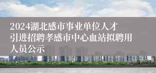 2024湖北感市事业单位人才引进招聘孝感市中心血站拟聘用人员公示