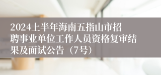 2024上半年海南五指山市招聘事业单位工作人员资格复审结果及面试公告（7号）
