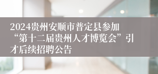 2024贵州安顺市普定县参加“第十二届贵州人才博览会”引才后续招聘公告