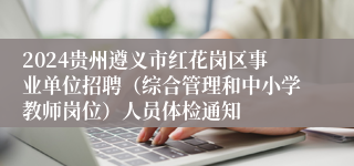 2024贵州遵义市红花岗区事业单位招聘（综合管理和中小学教师岗位）人员体检通知