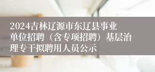 2024吉林辽源市东辽县事业单位招聘（含专项招聘）基层治理专干拟聘用人员公示