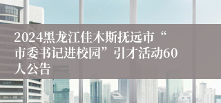 2024黑龙江佳木斯抚远市“市委书记进校园”引才活动60人公告