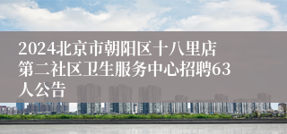 2024北京市朝阳区十八里店第二社区卫生服务中心招聘63人公告