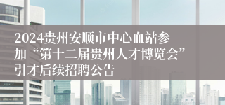 2024贵州安顺市中心血站参加“第十二届贵州人才博览会”引才后续招聘公告