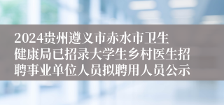 2024贵州遵义市赤水市卫生健康局已招录大学生乡村医生招聘事业单位人员拟聘用人员公示