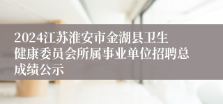 2024江苏淮安市金湖县卫生健康委员会所属事业单位招聘总成绩公示