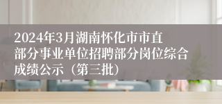 2024年3月湖南怀化市市直部分事业单位招聘部分岗位综合成绩公示（第三批）