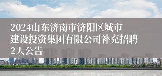 2024山东济南市济阳区城市建设投资集团有限公司补充招聘2人公告