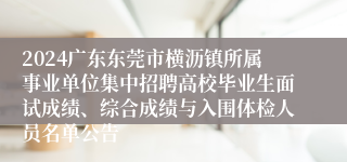 2024广东东莞市横沥镇所属事业单位集中招聘高校毕业生面试成绩、综合成绩与入围体检人员名单公告