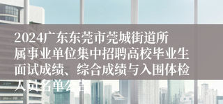 2024广东东莞市莞城街道所属事业单位集中招聘高校毕业生面试成绩、综合成绩与入围体检人员名单公告