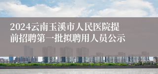 2024云南玉溪市人民医院提前招聘第一批拟聘用人员公示