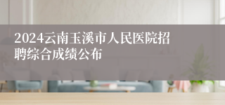 2024云南玉溪市人民医院招聘综合成绩公布