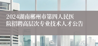 2024湖南郴州市第四人民医院招聘高层次专业技术人才公告