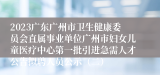 2023广东广州市卫生健康委员会直属事业单位广州市妇女儿童医疗中心第一批引进急需人才公告拟聘人员公示（二）