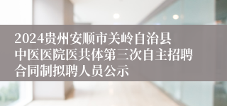 2024贵州安顺市关岭自治县中医医院医共体第三次自主招聘合同制拟聘人员公示