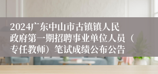 2024广东中山市古镇镇人民政府第一期招聘事业单位人员（专任教师）笔试成绩公布公告