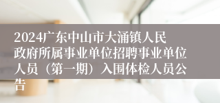 2024广东中山市大涌镇人民政府所属事业单位招聘事业单位人员（第一期）入围体检人员公告