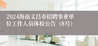 2024海南文昌市招聘事业单位工作人员体检公告（8号）