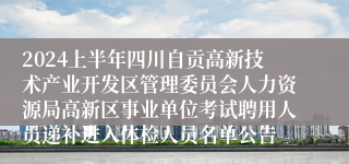 2024上半年四川自贡高新技术产业开发区管理委员会人力资源局高新区事业单位考试聘用人员递补进入体检人员名单公告