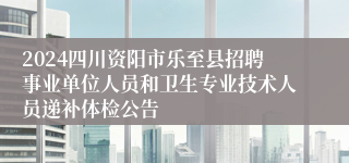 2024四川资阳市乐至县招聘事业单位人员和卫生专业技术人员递补体检公告