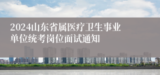 2024山东省属医疗卫生事业单位统考岗位面试通知