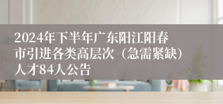 2024年下半年广东阳江阳春市引进各类高层次（急需紧缺）人才84人公告