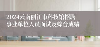 2024云南丽江市科技馆招聘事业单位人员面试及综合成绩