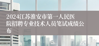 2024江苏淮安市第一人民医院招聘专业技术人员笔试成绩公布