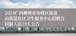 2024广西柳州市鱼峰区箭盘山街道社区卫生服务中心招聘合同制人员10人公告