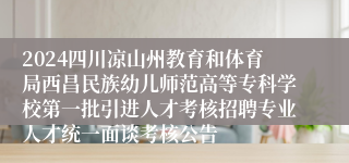 2024四川凉山州教育和体育局西昌民族幼儿师范高等专科学校第一批引进人才考核招聘专业人才统一面谈考核公告