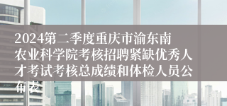 2024第二季度重庆市渝东南农业科学院考核招聘紧缺优秀人才考试考核总成绩和体检人员公布表