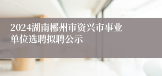 2024湖南郴州市资兴市事业单位选聘拟聘公示