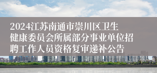 2024江苏南通市崇川区卫生健康委员会所属部分事业单位招聘工作人员资格复审递补公告