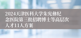 2024天津医科大学朱宪彝纪念医院第三批招聘博士等高层次人才11人方案