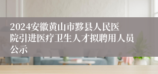 2024安徽黄山市黟县人民医院引进医疗卫生人才拟聘用人员公示