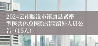 2024云南临沧市镇康县紧密型医共体总医院招聘编外人员公告（15人）