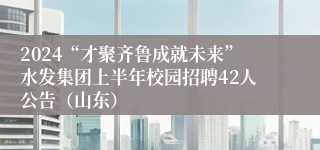 2024“才聚齐鲁成就未来”水发集团上半年校园招聘42人公告（山东）